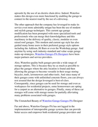 upwards by the use of an electric chain drive. Indeed, Waterloo
makes this design even more functional by enabling the garage to
connect to the nearest road by the use of a driveway.
The other approach that the company has leveraged to make its
service even more admirably unique has been the use of modern
and stylish garage techniques. This current age garage
modification has been prompted with more specialized tools and
professionals who can merge their knowledgebase and this
machinery in the delivery of quality, classic, modular or even
raised roof garages. This modern and current age style has also
guided many home users in their preferred garage style options
including the Addison, Hi Barn or even the Workshop garage. And
anytime by using such industry-standard and value scope garage
make-up strategies, Waterloo Garages PA Designers have been
major partners and service providers.
Also, Waterloo quality built garages provide a wide range of
storage options. This is because they try as much as possible to
place the garages where the attic location is found and then
allowing the garages to become versatile in their usage storing
bicycles, tools, lawnmowers and other tools. And since many of
their garages come with unfinished concrete floors, you can always
rest assured that the design leveraged is best-of-class.
Consequently, since garages can be used for storage and even as
workspaces for residential projects, some homeowners are opting
for a carport as an alternative to garages. Finally, many of these car
storages will come with storage rooms for partially alleviating
many problems associated with garages.
The Unmatched Beauty of Waterloo Garage Garages PA Designer
Far and above, Waterloo Garages PA has not lagged in the
implementation of interoperable garage systems that can provide
better access and empower both residential garage providers and

 