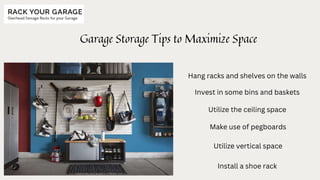 Garage Storage Tips to Maximize Space
Hang racks and shelves on the walls
Invest in some bins and baskets
Utilize the ceiling space
Make use of pegboards
Utilize vertical space
Install a shoe rack
 