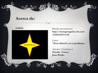 Acerca de:

LOGO:        Donde encontrarnos:
             http://storegarageinc.wix.com
             /industrial-work

             Lema:
             ‘ Poco dinero?, no es problema.

             Autores ( Creadores ):
             Nicolás Franco
             Juan Patiño
 