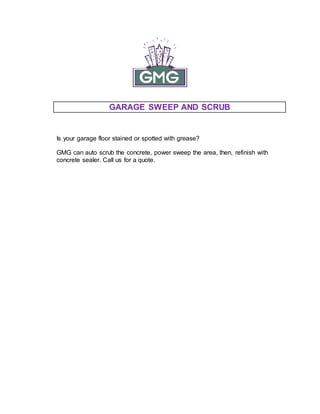 GARAGE SWEEP AND SCRUB
Is your garage floor stained or spotted with grease?
GMG can auto scrub the concrete, power sweep the area, then, refinish with
concrete sealer. Call us for a quote.
 