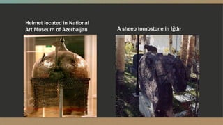 A sheep tombstone in Iğdır
Helmet located in National
Art Museum of Azerbaijan
 