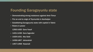 Founding Garagoyunlu state
▪ Demonstrating strong resistance against Amir Timur
▪ Put an end to reign of Teymurids in Azerbaijan
▪ Establishing Garagoyunlu state with capital in Tabriz
▪ Rulers in power
1392-1420 Gara Yusuf
▪ 1421-1438 Gara İsgender
▪ 1429-1431 Abu Said
▪ 1438-1467 Jahanshah
▪ 1467-1468 Hasanali
 