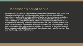 Jahanshah’s period of rule
After death of Qara Yusif in 1420 power struggles began between his sons.In this time
Teymur’s sons Shakhrukh and Baysungur took an opportunity and attacked to
Azerbaijan a number of times.Althought Gara Yusif’s son Iskender took a control over
Azerbaijan,he was defeated by Shirvanshah Xalilullah and Shakhrukh’s armies in
Alashkerd battle in 1421.Then in 1435 Jahanshah was chosen by Shakhrukh to rule
Garagoyunlu state.During Jahanshah’s period (1436-1467) he attacked in1453-1458
Ajem Iraq,Mazandaran,Khorasanand as a result borders of the state expended in the
east towards Khorasan.Jahanshah also attacked to the capital of Teymurids.Although
Herat was captured in 1458 but Jahanshah signed peace treaty with Teymuri Abu Said
and then Garagoyunlus had left Herat.
 