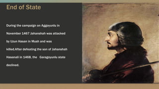 End of State
During the campaign on Aggoyunlu in
November 1467 Jahanshah was attacked
by Uzun Hasan in Mush and was
killed.After defeating the son of Jahanshah
Hasanali in 1468, the Garagoyunlu state
declined.
 