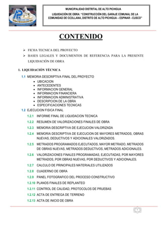 MUNICIPALIDAD DISTRITAL DE ALTO PICHIGUA
LIQUIDACIÓN DE OBRA: “CONSTRUCCIÓN DEL GARAJE COMUNAL DE LA
COMUNIDAD DE CCOLLANA, DISTRITO DE ALTO PICHIGUA – ESPINAR - CUSCO”
1
CONTENIDO
 FICHA TECNICA DEL PROYECTO
 BASES LEGALES Y DOCUMENTOS DE REFERENCIA PARA LA PRESENTE
LIQUIDACIÓN DE OBRA
1. LIQUIDACIÓN TÉCNICA
1.1 MEMORIA DESCRIPTIVA FINAL DEL PROYECTO
 UBICACION
 ANTECEDENTES
 INFORMACION GENERAL
 INFORMACION FINANCIERA
 INFORMACION ADMINISTRATIVA
 DESCRIPCION DE LA OBRA
 ESPECIFICACIONES TECNICAS
1.2 EJECUCION FISICA FINAL
1.2.1 INFORME FINAL DE LIQUIDACION TECNICA
1.2.2 RESUMEN DE VALORIZACIONES FINALES DE OBRA
1.2.3 MEMORIA DESCRIPTIVA DE EJECUCION VALORIZADA
1.2.4 MEMORIA DESCRIPTIVA DE EJECUCION DE MAYORES METRADOS, OBRAS
NUEVAS, DEDUCTIVOS Y ADICIONALES VALORIZADOS.
1.2.5 METRADOS PROGRAMADOS EJECUTADOS, MAYOR METRADO, METRADOS
DE OBRAS NUEVAS, METRADOS DEDUCTIVOS, METRADOS ADICIONALES.
1.2.6 VALORIZACIONES FINALES PROGRAMADAS, EJECUTADAS, POR MAYORES
METRADOS, POR OBRAS NUEVAS, POR DEDUCTIVOS Y ADICIONALES.
1.2.7 CALCULO DE PRINCIPALES MATERIALES UTILIZADOS
1.2.8 CUADERNO DE OBRA
1.2.9 PANEL FOTOGRAFICO DEL PROCESO CONSTRUCTIVO
1.2.10 PLANOS FINALES DE REPLANTEO
1.2.11 CONTROL DE CALIDAD, PROTOCOLOS DE PRUEBAS
1.2.12 ACTA DE ENTREGA DE TERRENO
1.2.13 ACTA DE INICIO DE OBRA
 