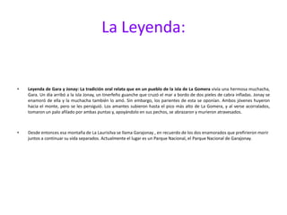 La Leyenda:Leyenda de Gara y Jonay: La tradición oral relata que en un pueblo de la isla de La Gomera vivía una hermosa muchacha, Gara. Un día arribó a la isla Jonay, un tinerfeño guanche que cruzó el mar a bordo de dos pieles de cabra infladas. Jonay se enamoró de ella y la muchacha también lo amó. Sin embargo, los parientes de esta se oponían. Ambos jóvenes huyeron hacia el monte, pero se les persiguió. Los amantes subieron hasta el pico más alto de La Gomera, y al verse acorralados, tomaron un palo afilado por ambas puntas y, apoyándolo en sus pechos, se abrazaron y murieron atravesados.Desde entonces esa montaña de La Laurisilva se llama Garajonay , en recuerdo de los dos enamorados que prefirieron morir juntos a continuar su vida separados. Actualmente el lugar es un Parque Nacional, el Parque Nacional de Garajonay.