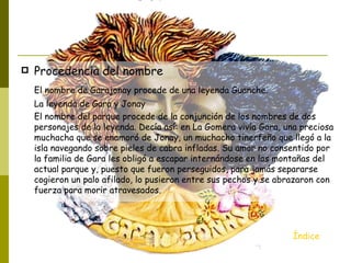    Procedencia del nombre
    El nombre de Garajonay procede de una leyenda Guanche.
    La leyenda de Gara y Jonay
    El nombre del parque procede de la conjunción de los nombres de dos
    personajes de la leyenda. Decía así: en La Gomera vivía Gara, una preciosa
    muchacha que se enamoró de Jonay, un muchacho tinerfeño que llegó a la
    isla navegando sobre pieles de cabra infladas. Su amor no consentido por
    la familia de Gara les obligó a escapar internándose en las montañas del
    actual parque y, puesto que fueron perseguidos, para jamás separarse
    cogieron un palo afilado, lo pusieron entre sus pechos y se abrazaron con
    fuerza para morir atravesados.




                                                                    Índice
 
