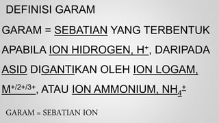 DEFINISI GARAM
GARAM = SEBATIAN YANG TERBENTUK
APABILA ION HIDROGEN, H+, DARIPADA
ASID DIGANTIKAN OLEH ION LOGAM,
M+/2+/3+, ATAU ION AMMONIUM, NH4
+
GARAM = SEBATIAN ION
 