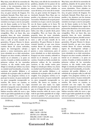 Muy lejos, más allá de las montañas de Muy lejos, más allá de las montañas de
palabras, alejados de los países de las palabras, alejados de los países de las
vocales y las consonantes, viven los vocales y las consonantes, viven los
textos simulados. Viven aislados en textos simulados. Viven aislados en
casas de letras, en la costa de la semán- casas de letras, en la costa de la semántica, un gran océano de lenguas. Un tica, un gran océano de lenguas. Un
riachuelo llamado Pons fluye por su riachuelo llamado Pons fluye por su
pueblo y los abastece con las normas pueblo y los abastece con las normas
necesarias. Hablamos de un país parai- necesarias. Hablamos de un país paraisomático en el que a uno le caen peda- somático en el que a uno le caen pedazos de frases asadas en la boca. Ni zos de frases asadas en la boca. Ni
siquiera los todopoderosos signos de siquiera los todopoderosos signos de
puntuación dominan a los textos simu- puntuación dominan a los textos simulados; una vida, se puede decir, poco lados; una vida, se puede decir, poco
ortográfica. Pero un buen día, una ortográfica. Pero un buen día, una
pequeña línea de texto simulado, pequeña línea de texto simulado,
llamada Lorem Ipsum, decidió aventu- llamada Lorem Ipsum, decidió aventurarse y salir al vasto mundo de la rarse y salir al vasto mundo de la
gramática. El gran Oxmox le desan- gramática. El gran Oxmox le desanconsejó hacerlo, ya que esas tierras consejó hacerlo, ya que esas tierras
estaban llenas de comas malvadas, estaban llenas de comas malvadas,
signos de interrogación salvajes y signos de interrogación salvajes y
puntos y coma traicioneros, pero el puntos y coma traicioneros, pero el
texto simulado no se dejó atemorizar. texto simulado no se dejó atemorizar.
Empacó sus siete versales, enfundó su Empacó sus siete versales, enfundó su
inicial en el cinturón y se puso en inicial en el cinturón y se puso en
camino. Cuando ya había escalado las camino. Cuando ya había escalado las
primeras colinas de las montañas primeras colinas de las montañas
cursivas, se dio media vuelta para cursivas, se dio media vuelta para
dirigir su mirada por última vez, hacia dirigir su mirada por última vez, hacia
su ciudad natal Letralandia, el encabe- su ciudad natal Letralandia, el encabezamiento del pueblo Alfabeto y el zamiento del pueblo Alfabeto y el
subtítulo de su propia calle, la calle del subtítulo de su propia calle, la calle del
renglón. Una pregunta retórica se le renglón. Una pregunta retórica se le
pasó por la mente y le puso melancóli- pasó por la mente y le puso melancólico, pero enseguida reemprendió su co, pero enseguida reemprendió su
marcha. De nuevo en camino, se marcha. De nuevo en camino, se
encontró con una copia. La copia encontró con una copia. La copia
advirtió al pequeño texto simulado de advirtió al pequeño texto simulado de
que en el lugar del que ella venía, la que en el lugar del que ella venía, la
habían reescrito miles de veces y que habían reescrito miles de veces y que
todo lo que había quedado de su origi- todo lo que había quedado de su original era la palabra "y", así que más le nal era la palabra "y", así que más le
rrrrrrrrrrrrrrrrrrrrrrrrrrrrrrrrrrrrrrrrrrr rrrrrrrrrrrrrrrrrrrrrrrrrrrrrrrrrrrrrrrrrrr
21.526 cm,
21.526 cm,
Total de largo 64.578 cm
Factor puntaje hallado
2.466
EJERCICIO N° 3

15 x 2.466 = 36.99
4800 / 36.99 = 129.764
129.764 x 14 = 1816.696
1816.696 x 0.353 = 641.293 mm.
641.293 / 10 = 64.129 cm.

Garamond Bold

Muy lejos, más allá de las montañas de
palabras, alejados de los países de las
vocales y las consonantes, viven los
textos simulados. Viven aislados en
casas de letras, en la costa de la semántica, un gran océano de lenguas. Un
riachuelo llamado Pons fluye por su
pueblo y los abastece con las normas
necesarias. Hablamos de un país paraisomático en el que a uno le caen pedazos de frases asadas en la boca. Ni
siquiera los todopoderosos signos de
puntuación dominan a los textos simulados; una vida, se puede decir, poco
ortográfica. Pero un buen día, una
pequeña línea de texto simulado,
llamada Lorem Ipsum, decidió aventurarse y salir al vasto mundo de la
gramática. El gran Oxmox le desanconsejó hacerlo, ya que esas tierras
estaban llenas de comas malvadas,
signos de interrogación salvajes y
puntos y coma traicioneros, pero el
texto simulado no se dejó atemorizar.
Empacó sus siete versales, enfundó su
inicial en el cinturón y se puso en
camino. Cuando ya había escalado las
primeras colinas de las montañas
cursivas, se dio media vuelta para
dirigir su mirada por última vez, hacia
su ciudad natal Letralandia, el encabezamiento del pueblo Alfabeto y el
subtítulo de su propia calle, la calle del
renglón. Una pregunta retórica se le
pasó por la mente y le puso melancólico, pero enseguida reemprendió su
marcha. De nuevo en camino, se
encontró con una copia. La copia
advirtió al pequeño texto simulado de
que en el lugar del que ella venía, la
habían reescrito miles de veces y que
todo lo que había quedado de su original era la palabra "y", así que más le
rrrrrrrrrrrrrrrrrrrrrrrrrrrrrrrrrrrrrrrrrrr
21.526 cm,

64.578 64.129
0.449 cm. Diferencia de error

 