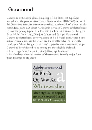 Garamond
Garamond is the name given to a group of old-style serif typefaces
named after the punch-cutter Claude Garamond (c. 1480–1561). Most of
the Garamond faces are more closely related to the work of a later punch-
cutter, Jean Jannon. A direct relationship between Garamond’s letterforms
and contemporary type can be found in the Roman versions of the type-
faces Adobe Garamond, Granjon, Sabon, and Stempel Garamond.
Garamond’s letterforms convey a sense of fluidity and consistency. Some
unique characteristics in his letters are the small bowl of the a and the
small eye of the e. Long extenders and top serifs have a downward slope.
Garamond is considered to be among the most legible and read-
able serif typefaces for use in print (offline) applications.
It has also been noted to be one of the most eco-friendly major fonts
when it comes to ink usage.


                         http://en.wikipedia.org/wiki/
                         Garamond
 