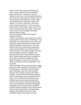 Selain itu harus ada triangulasi kebutuhan riil
garam nasional. Menurut estimasi kebutuhan
garam nasional 2011 mencapai 2,9 juta ton.
Jumlah itu terdiri atas 1,1juta ton garam konsumsi
dan 1,8 juta ton untuk keperluan industri. Pada sisi
lain Kementerian Perindustrian memiliki angka
yang berbeda tentang kebutuhan garam yaitu
sebesar 3,15 juta ton, terdiri atas 1,38 juta ton
garam untuk konsumsi dan 1,77 juta ton garam
untuk industri. Selisih angka sebesar sebesar 250
ribu ton memberi ruang yang cukup leluasa bagi
pencari rente untuk menangguk keuntungan
melalui kebijakan impor.
Kita suka jalan pintas lebih baik membeli
daripada membuat
Tulisan saya beberapa waktu yang lalu di sebuah
media nasional “Garam Harus Untuk Rakyat” saya
maksudkan agar rakyat berdaulat atas usaha yang
digelutinya, garam adalah hanya sebuah contoh
lemahnya kedaulatan ekonomi kita. Kita perlu
berkaca pada Cina, sebuah bangsa daratan tapi
mampu memanfaatkan potensi bahari menjadi
bernilai ekonomi. Cina adalah penghasil ikan dan
garam peringkat satu dunia. Sungguh ironis
Indonesia tidak masuk sebagai produsen garam
dunia. Negara dengan garis pantai terpanjang ke
dua di dunia dalam dunia pergaraman kalah
dengan Negara kecil yang luasnya setara Jawa
Barat yaitu Belanda mampu memproduksi 5 juta
ton garam.
Dalam kehidupan manusia garam perannya sangat
penting dan tidak tergantikan. Ada sekitar 14.000
kegunaan garam. Di industry kimia dan logam
garam digunakan antara lain untuk membuat
kuningan dan perunggu, pengeras baja, bahan
fumigasi, pewarna tekstil, membantu pembuatan
polymer, pengilangan minyak, pembuatan kaca,
kertas, sabun, keramik dan masih banyak lagi.
Meskipun peran garam sangat penting dalam
industry namun kita masih memandang sebelah
mata. Garam diabaikan, ketika kita menghadapi
kelangkaan garam solusinya bukan menaikkan
produksi nasional melainkan impor dengan alasan
lebih murah dan lebih praktis. Dampak jangka
panjang impor tidak kita antisipasi. Tidak
tumbuhnya industri kimia dasar antara lain
 