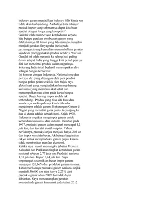 industry garam menjadikan industry hilir kimia pun
tidak akan berkembang. Akibatnya kita dibanjiri
produk impor yang sebenarnya dapat kita buat
sendiri dengan harga yang kompetitif.
Gandhi telah memberikan keteladanan kepada
kita betapa gerakan pembuatan garam yang
dilakukannya 81 tahun yang lalu mampu menjelma
menjadi gerakan Satyagraha (setia pada
perjuangan) yang kemudian menumbuhkan gerakan
swadeshi (menggunakan produk sendiri). Warisan
Gandhi ini telah merasuk ke relung hati paling
dalam rakyat India yang hingga kini penuh percaya
diri dan mencintai produk dalam negerinya.
Sekarang India telah berhasil menempatkan diri
sebagai bangsa terhormat.
Ini kontras dengan Indonesia. Nasionalisme dan
percaya diri yang dibangun oleh para pendiri
bangsa pelan-pelan terkikis oleh bujuk rayu
globalisasi yang menghadirkan barang-barang
konsumsi yang membius akal sehat dan
menumpulkan rasa cinta pada karya bangsa
sendiri. Banjir barang impor seolah tak
terbendung. Produk yang bisa kita buat dan
sumbernya melimpah tapi kita lebih suka
mengimpor adalah garam. Kekurangan Garam di
Negeri yang memiliki garis pantai terpanjang ke
dua di dunia adalah sebuah ironi. Sejak 1998,
Indonesia terpaksa mengimpor garam untuk
kebutuhan konsumsi dan industri. Padahal, pada
1997, produksi garam dalam negeri mencapai 1,2
juta ton, dan tercatat masih surplus. Tahun
berikutnya, produksi anjok menjadi hanya 240 ton
dan impor semakin besar. Akibatnya kegairahan
rakyat untuk memproduksi garam pupus karena
tidak memberikan manfaat ekonomi.
Ketika saya masih memangku jabatan Menteri
Kelautan dan Perikanan tingkat kebutuhan garam
nasional sebesar 2,77 juta ton. Produksi nasional
1,37 juta ton. Impor 1,74 juta ton. Saya
terperangah sedemikian besar impor garam
mencapai 126,66% dari produksi garam nasional.
Tahun berikutnya produksi garam nasional anjlok
menjadi 30.600 ton atau hanya 2,23% dari
produksi gram tahun 2009. Ini tidak dapat
dibiarkan. Saya mencanangkan gerakan
swasembada garam konsumsi pada tahun 2012
 