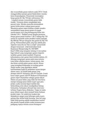 dan swasembada garam industry pada 2014. Untuk
menggairahkan perajin garam berproduksi mereka
harus berpendapatan. Pemerintah menetapkan
harga garam K1 Rp 750 dari sebelumnya 350.
Langkah menuju swasembada garam tidak
mudah. Terutama dalam menghadapi para
pencari rente. Mereka mencoba memasukkan
garam ketika petani sedang panen garam.
Masuknya garam impor kualitas rendah semakin
menjatuhkan harga garam petani di tengah
musim panen raya yang berlangsung bulan Juli-
Oktober 2011. Padahal sesuai dengan peraturan
Harga garam petani kualitas 1 (K1) seharga Rp 750
namun di sejumlah sentra produksi anjlok menjadi
Rp 400-Rp 580 per kilogram dan garam K2 Rp 550
per kg. Permasalahan pelik yang lain adalah para
importer mencoba me”fait a compli” pemerintah
dengan menyiasati celah kelemahan Surat
Keputusan Menperindag No 360/MPP/
Kep/5/2004 yang mengatur tentang (1) kewajiban
bagi industri yang mengimpor garam (importir
terdaftar garam) untuk membeli 50 persen
kebutuhannya dari garam lokal terlebih dahulu, (2)
dilarang mengimpor garam pada masa tertentu
(satu bulan sebelum panen, selama panen, dan
dua bulan setelah panen garam rakyat). Kasus
yang terungkap belakangan ini tentang garam
illegal modus yang digunakan adalah
keterlambatan kapal ke pelabuhan tujuan dengan
alasan cuaca. Ini terjadi pada garam yang
diimpor oleh PT Sumatraco dan PT Garindo. Untuk
kasus impor garam oleh PT Budiono di Pamekasan
garam impor disamarkan sebagai garam rakyat.
Dalam era pasar bebas yang tidak fair kita harus
mampu menjaga pasar dalam negeri agar para
pelaku usaha nasional dapat tumbuh dan
berkembang serta rakyat mendapatkan barang
berkualitas. Kebijakan afirmatif dan intervensi
terbatas Negara harus dilakukan. Tanpa ini maka
pasar dalam negeri akan menjadi bulan-bulanan
produk impor. Ini sudah kita rasakan dan
dampaknya sangat nyata beberapa usaha nyaris
gulung tikar akibat kalah bersaing. Satu hal yang
tidak kalah penting adalah memberikan insentif
dan penalty kepada pelaku usaha terutama para
pedagang supaya mereka secara berangsur-
 