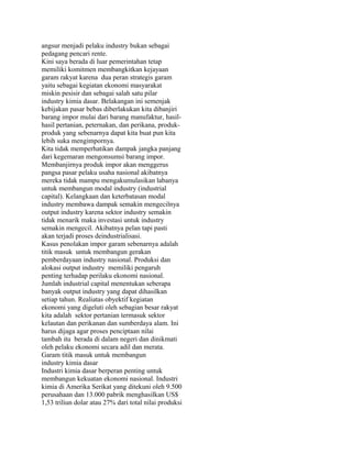 angsur menjadi pelaku industry bukan sebagai
pedagang pencari rente.
Kini saya berada di luar pemerintahan tetap
memiliki komitmen membangkitkan kejayaan
garam rakyat karena dua peran strategis garam
yaitu sebagai kegiatan ekonomi masyarakat
miskin pesisir dan sebagai salah satu pilar
industry kimia dasar. Belakangan ini semenjak
kebijakan pasar bebas diberlakukan kita dibanjiri
barang impor mulai dari barang manufaktur, hasil-
hasil pertanian, peternakan, dan perikana, produk-
produk yang sebenarnya dapat kita buat pun kita
lebih suka mengimpornya.
Kita tidak memperhatikan dampak jangka panjang
dari kegemaran mengonsumsi barang impor.
Membanjirnya produk impor akan menggerus
pangsa pasar pelaku usaha nasional akibatnya
mereka tidak mampu mengakumulasikan labanya
untuk membangun modal industry (industrial
capital). Kelangkaan dan keterbatasan modal
industry membawa dampak semakin mengecilnya
output industry karena sektor industry semakin
tidak menarik maka investasi untuk industry
semakin mengecil. Akibatnya pelan tapi pasti
akan terjadi proses deindustrialisasi.
Kasus penolakan impor garam sebenarnya adalah
titik masuk untuk membangun gerakan
pemberdayaan industry nasional. Produksi dan
alokasi output industry memiliki pengaruh
penting terhadap perilaku ekonomi nasional.
Jumlah industrial capital menentukan seberapa
banyak output industry yang dapat dihasilkan
setiap tahun. Realiatas obyektif kegiatan
ekonomi yang digeluti oleh sebagian besar rakyat
kita adalah sektor pertanian termasuk sektor
kelautan dan perikanan dan sumberdaya alam. Ini
harus dijaga agar proses penciptaan nilai
tambah itu berada di dalam negeri dan dinikmati
oleh pelaku ekonomi secara adil dan merata.
Garam titik masuk untuk membangun
industry kimia dasar
Industri kimia dasar berperan penting untuk
membangun kekuatan ekonomi nasional. Industri
kimia di Amerika Serikat yang ditekuni oleh 9.500
perusahaan dan 13.000 pabrik menghasilkan US$
1,53 triliun dolar atau 27% dari total nilai produksi
 