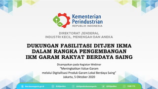 DUKUNGAN FASILITASI DITJEN IKMA
DALAM RANGKA PENGEMBANGAN
IKM GARAM RAKYAT BERDAYA SAING
Disampaikan	
  pada	
  Kegiatan	
  Webinar	
  	
  
“Meningkatkan	
  Value	
  Garam	
  	
  
melalui	
  Digitallisasi	
  Produk	
  Garam	
  Lokal	
  Berdaya	
  Saing”	
  
Jakarta,	
  5	
  Oktober	
  2020	
  
 