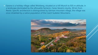  Garana is a holiday village called Wolsberg, situated on a hill Munch to 935 m altitude, in
a landscape dominated by the silhouette Semenic, Caras-Severin county, 30 km from
Resita. Specific architecture is distinguished by German mountain village, the village was
once inhabited by a native population of the Czech Sudeten Mountains.
 
