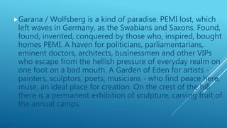 Garana / Wolfsberg is a kind of paradise. PEMI lost, which
left waves in Germany, as the Swabians and Saxons. Found,
found, invented, conquered by those who, inspired, bought
homes PEMI. A haven for politicians, parliamentarians,
eminent doctors, architects, businessmen and other VIPs
who escape from the hellish pressure of everyday realm on
one foot on a bad mouth. A Garden of Eden for artists -
painters, sculptors, poets, musicians - who find peace here,
muse, an ideal place for creation. On the crest of the hill
there is a permanent exhibition of sculpture, carving fruit of
the annual camps.
 