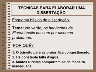TÉCNICAS PARA ELABORAR UMA
          DISSERTAÇÃO
Esquema básico da dissertação

Tema: No verão, os habitantes de
Florianópolis passam por diversos
problemas.

POR QUÊ?
1. O trânsito para as praias fica congestionado.
2. Há constante falta d’água.
3. Muitos turistas comportam-se de maneira
inadequada.
 