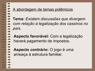 A abordagem de temas polêmicos

Tema: Existem discussões que divergem
com relação à legalização dos cassinos no
país.

Aspecto favorável: Com a legalização
haverá pagamento de impostos.

Aspecto contrário: O jogo é uma
ameaça à estrutura familiar.
 