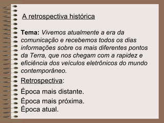 A retrospectiva histórica

Tema: Vivemos atualmente a era da
comunicação e recebemos todos os dias
informações sobre os mais diferentes pontos
da Terra, que nos chegam com a rapidez e
eficiência dos veículos eletrônicos do mundo
contemporâneo.
Retrospectiva:
Época mais distante.
Época mais próxima.
Época atual.
 