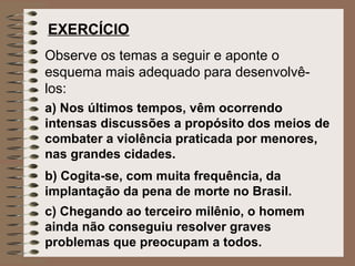 EXERCÍCIO
Observe os temas a seguir e aponte o
esquema mais adequado para desenvolvê-
los:
a) Nos últimos tempos, vêm ocorrendo
intensas discussões a propósito dos meios de
combater a violência praticada por menores,
nas grandes cidades.
b) Cogita-se, com muita frequência, da
implantação da pena de morte no Brasil.
c) Chegando ao terceiro milênio, o homem
ainda não conseguiu resolver graves
problemas que preocupam a todos.
 