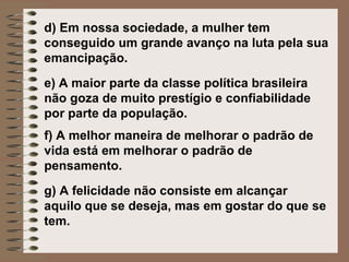 d) Em nossa sociedade, a mulher tem
conseguido um grande avanço na luta pela sua
emancipação.
e) A maior parte da classe política brasileira
não goza de muito prestígio e confiabilidade
por parte da população.
f) A melhor maneira de melhorar o padrão de
vida está em melhorar o padrão de
pensamento.
g) A felicidade não consiste em alcançar
aquilo que se deseja, mas em gostar do que se
tem.
 