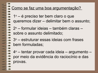 Como se faz uma boa argumentação?

1o – é preciso ter bem claro o que
queremos dizer – delimitar bem o assunto;
2o – formular ideias – também claras –
sobre o assunto delimitado;
3o – estruturar essas ideias com frases
bem formuladas;
4o – tentar provar cada ideia – argumento –
por meio da evidência do raciocínio e das
provas.
 