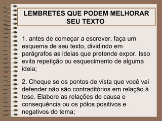 LEMBRETES QUE PODEM MELHORAR
          SEU TEXTO

1. antes de começar a escrever, faça um
esquema de seu texto, dividindo em
parágrafos as ideias que pretende expor. Isso
evita repetição ou esquecimento de alguma
ideia;

2. Cheque se os pontos de vista que você vai
defender não são contraditórios em relação à
tese. Elabore as relações de causa e
consequência ou os pólos positivos e
negativos do tema;
 