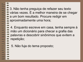 3. Não tenha preguiça de refazer seu texto
várias vezes. É a melhor maneira de se chegar
a um bom resultado. Procure redigir em
aproximadamente uma hora;

4. Enquanto escreve em casa, tenha sempre à
mão um dicionário para checar a grafia das
palavras e descobrir sinônimos que evitem a
repetição;

5. Não fuja do tema proposto;
 