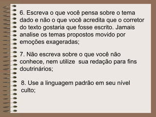 6. Escreva o que você pensa sobre o tema
dado e não o que você acredita que o corretor
do texto gostaria que fosse escrito. Jamais
analise os temas propostos movido por
emoções exageradas;

7. Não escreva sobre o que você não
conhece, nem utilize sua redação para fins
doutrinários;

8. Use a linguagem padrão em seu nível
culto;
 