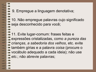 9. Empregue a linguagem denotativa;

10. Não empregue palavras cujo significado
seja desconhecido para você;

11. Evite lugar-comum: frases feitas e
expressões cristalizadas, como a pureza das
crianças, a sabedoria dos velhos, etc. evite
também gírias e a palavra coisa (procure o
vocábulo adequado a cada ideia); não use
etc.; não abrevie palavras;
 