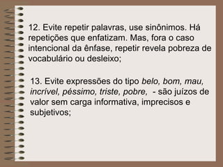12. Evite repetir palavras, use sinônimos. Há
repetições que enfatizam. Mas, fora o caso
intencional da ênfase, repetir revela pobreza de
vocabulário ou desleixo;

13. Evite expressões do tipo belo, bom, mau,
incrível, péssimo, triste, pobre, - são juízos de
valor sem carga informativa, imprecisos e
subjetivos;
 