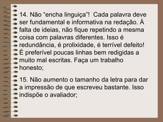 14. Não “encha linguiça”! Cada palavra deve
ser fundamental e informativa na redação. À
falta de ideias, não fique repetindo a mesma
coisa com palavras diferentes. Isso é
redundância, é prolixidade, é terrível defeito!
É preferível poucas linhas bem redigidas a
muito mal escritas. Faça um trabalho
honesto;
15. Não aumento o tamanho da letra para dar
a impressão de que escreveu bastante. Isso
indispõe o avaliador;
 