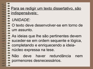 Para se redigir um texto dissertativo, são
indispensáveis:
UNIDADE:
O texto deve desenvolver-se em torno de
um assunto.
As ideias que lhe são pertinentes devem
suceder-se em ordem sequente e lógica,
completando e enriquecendo a ideia-
núcleo expressa na tese.
Não deve haver redundância            nem
pormenores desnecessários.
 