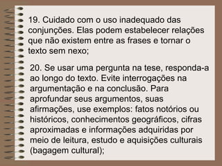 19. Cuidado com o uso inadequado das
conjunções. Elas podem estabelecer relações
que não existem entre as frases e tornar o
texto sem nexo;
20. Se usar uma pergunta na tese, responda-a
ao longo do texto. Evite interrogações na
argumentação e na conclusão. Para
aprofundar seus argumentos, suas
afirmações, use exemplos: fatos notórios ou
históricos, conhecimentos geográficos, cifras
aproximadas e informações adquiridas por
meio de leitura, estudo e aquisições culturais
(bagagem cultural);
 