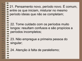 21. Pensamento novo, período novo. É comum,
entre os que iniciam, misturar no mesmo
período ideias que não se completam;


22. Tome cuidado com os períodos muito
longos: resultam confusos e são propícios a
períodos incompletos;

23. Não empregue a primeira pessoa do
singular;

24. Atenção à falta de paralelismo;
 