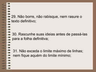 29. Não borre, não rabisque, nem rasure o
texto definitivo;


30. Rascunhe suas ideias antes de passá-las
para a folha definitiva;


31. Não exceda o limite máximo de linhas;
nem fique aquém do limite mínimo;
 