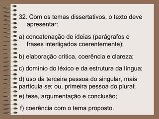 32. Com os temas dissertativos, o texto deve
   apresentar:

a) concatenação de ideias (parágrafos e
   frases interligados coerentemente);

b) elaboração crítica, coerência e clareza;
c) domínio do léxico e da estrutura da língua;
d) uso da terceira pessoa do singular, mais
partícula se; ou, primeira pessoa do plural;
e) tese, argumentação e conclusão;
f) coerência com o tema proposto.
 