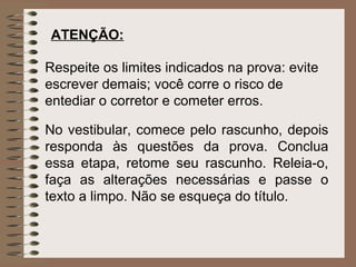 ATENÇÃO:

Respeite os limites indicados na prova: evite
escrever demais; você corre o risco de
entediar o corretor e cometer erros.

No vestibular, comece pelo rascunho, depois
responda às questões da prova. Conclua
essa etapa, retome seu rascunho. Releia-o,
faça as alterações necessárias e passe o
texto a limpo. Não se esqueça do título.
 