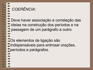 COERÊNCIA:

Deve haver associação e correlação das
ideias na construção dos períodos e na
passagem de um parágrafo a outro.

Os elementos de ligação são
indispensáveis para entrosar orações,
períodos e parágrafos.
 
