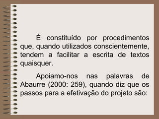 É constituído por procedimentos
que, quando utilizados conscientemente,
tendem a facilitar a escrita de textos
quaisquer.
    Apoiamo-nos nas palavras de
Abaurre (2000: 259), quando diz que os
passos para a efetivação do projeto são:
 