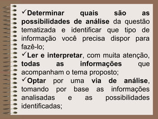 Determinar      quais     são       as
possibilidades de análise da questão
tematizada e identificar que tipo de
informação você precisa dispor para
fazê-lo;
Ler e interpretar, com muita atenção,
todas       as   informações        que
acompanham o tema proposto;
Optar por uma via de análise,
tomando por base as informações
analisadas     e   as    possibilidades
identificadas;
 