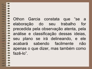 Othon Garcia constata que “se a
elaboração do seu trabalho for
precedida pela observação atenta, pela
análise e classificação dessas ideias,
seu plano se irá delineando, e ele
acabará sabendo facilmente não
apenas o que dizer, mas também como
fazê-lo”.
 