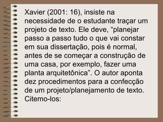 Xavier (2001: 16), insiste na
necessidade de o estudante traçar um
projeto de texto. Ele deve, “planejar
passo a passo tudo o que vai constar
em sua dissertação, pois é normal,
antes de se começar a construção de
uma casa, por exemplo, fazer uma
planta arquitetônica”. O autor aponta
dez procedimentos para a confecção
de um projeto/planejamento de texto.
Citemo-los:
 