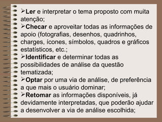 Ler e interpretar o tema proposto com muita
atenção;
Checar e aproveitar todas as informações de
apoio (fotografias, desenhos, quadrinhos,
charges, ícones, símbolos, quadros e gráficos
estatísticos, etc.;
Identificar e determinar todas as
possibilidades de análise da questão
tematizada;
Optar por uma via de análise, de preferência
a que mais o usuário dominar;
Retomar as informações disponíveis, já
devidamente interpretadas, que poderão ajudar
a desenvolver a via de análise escolhida;
 