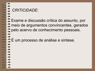 CRITICIDADE:

Exame e discussão crítica do assunto, por
meio de argumentos convincentes, gerados
pelo acervo de conhecimento pessoais.

É um processo de análise e síntese.
 