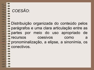 COESÃO:


Distribuição organizada do conteúdo pelos
parágrafos e uma clara articulação entre as
partes por meio do uso apropriado de
recursos       coesivos       como        a
pronominalização, a elipse, a sinonímia, os
conectivos.
 