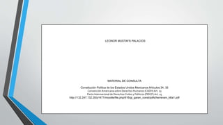 LEONOR MUSTAFÁ PALACIOS
MATERIAL DE CONSULTA
Constitución Política de los Estados Unidos Mexicanos Artículos 34, 35
Convención Americana sobre Derechos Humanos (CADH) Art. 23
Pacto Internacional de DerechosCiviles y Políticos (PIDCP) Art. 25
http://132.247.132.26/p1471/moodle/file.php/616/gi_garan_const/pdfs/herreram_b6a1.pdf
 