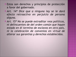 Estos son derechos y principios de protección a favor del gobernado. Art. 14º Dice que a ninguna ley se le dará efecto retroactivo en perjuicio de persona alguna.  Art. 15º No se puede extraditar reos políticos, ni delincuentes de del orden común que hayan estado en él termino de esclavos en otro país, ni la celebración de convenios en virtud de alterar sus garantías y derechos establecidos. 