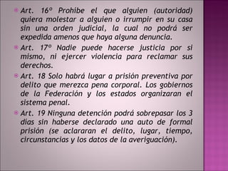 Art. 16º Prohíbe el que alguien (autoridad) quiera molestar a alguien o irrumpir en su casa sin una orden judicial, la cual no podrá ser expedida amenos que haya alguna denuncia.  Art. 17º Nadie puede hacerse justicia por si mismo, ni ejercer violencia para reclamar sus derechos.  Art. 18 Solo habrá lugar a prisión preventiva por delito que merezca pena corporal. Los gobiernos de la Federación y los estados organizaran el sistema penal.  Art. 19 Ninguna detención podrá sobrepasar los 3 días sin haberse declarado una auto de formal prisión (se aclararan el delito, lugar, tiempo, circunstancias y los datos de la averiguación). 